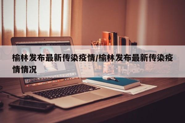 榆林发布最新传染疫情/榆林发布最新传染疫情情况