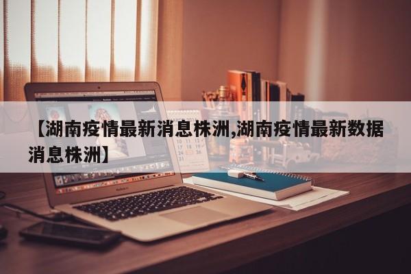 【湖南疫情最新消息株洲,湖南疫情最新数据消息株洲】