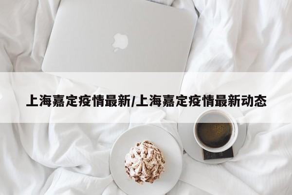 上海嘉定疫情最新/上海嘉定疫情最新动态