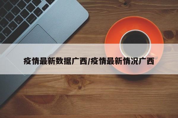 疫情最新数据广西/疫情最新情况广西