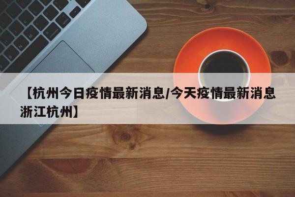【杭州今日疫情最新消息/今天疫情最新消息浙江杭州】