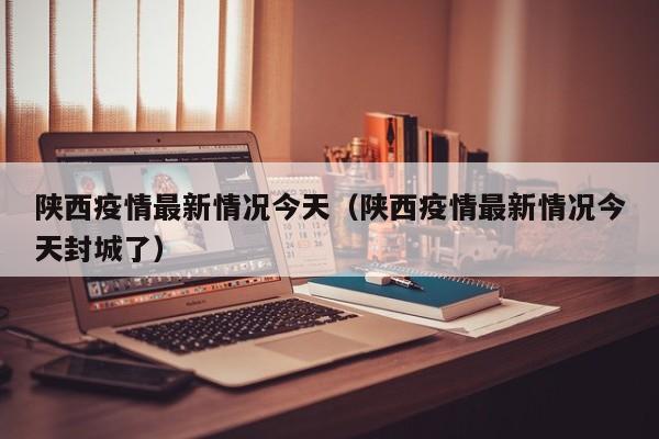 陕西疫情最新情况今天（陕西疫情最新情况今天封城了）