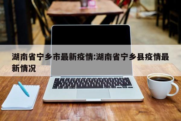 湖南省宁乡市最新疫情:湖南省宁乡县疫情最新情况