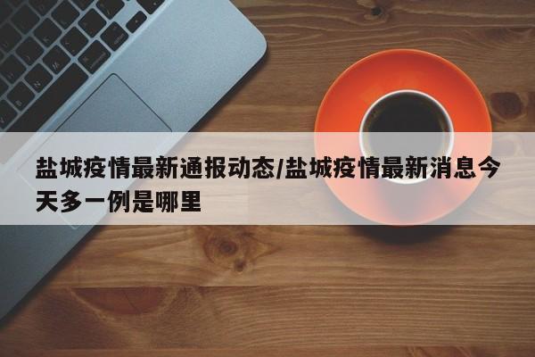 盐城疫情最新通报动态/盐城疫情最新消息今天多一例是哪里