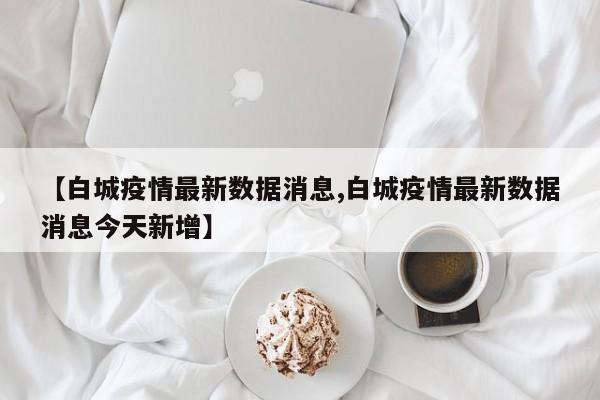 【白城疫情最新数据消息,白城疫情最新数据消息今天新增】