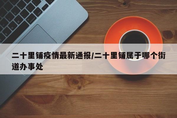 二十里铺疫情最新通报/二十里铺属于哪个街道办事处