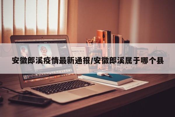 安徽郎溪疫情最新通报/安徽郎溪属于哪个县