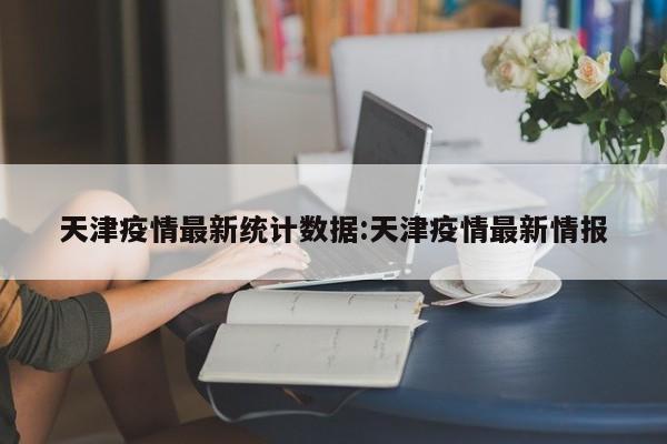 天津疫情最新统计数据:天津疫情最新情报