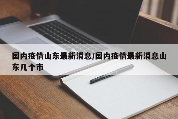 国内疫情山东最新消息/国内疫情最新消息山东几个市