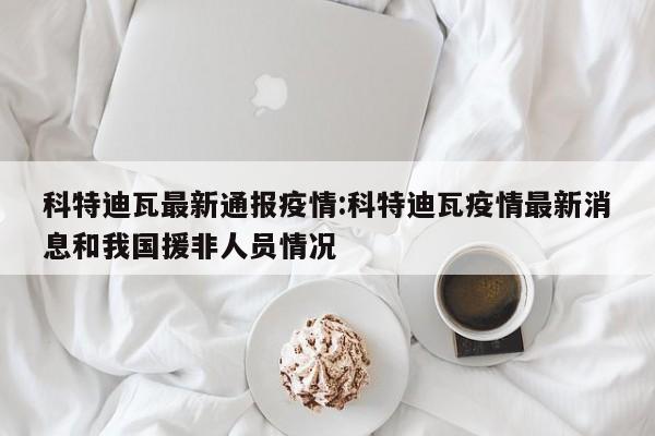科特迪瓦最新通报疫情:科特迪瓦疫情最新消息和我国援非人员情况