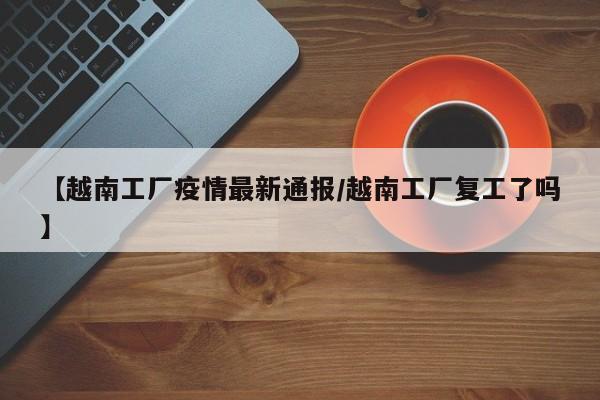 【越南工厂疫情最新通报/越南工厂复工了吗】