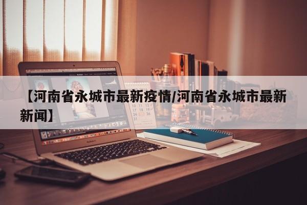 【河南省永城市最新疫情/河南省永城市最新新闻】
