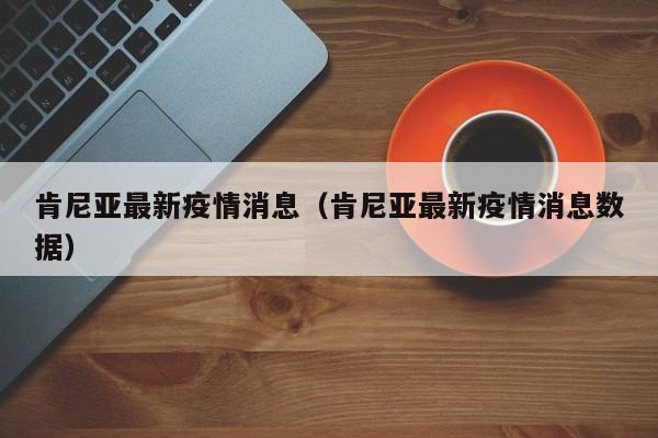 肯尼亚最新疫情消息（肯尼亚最新疫情消息数据）