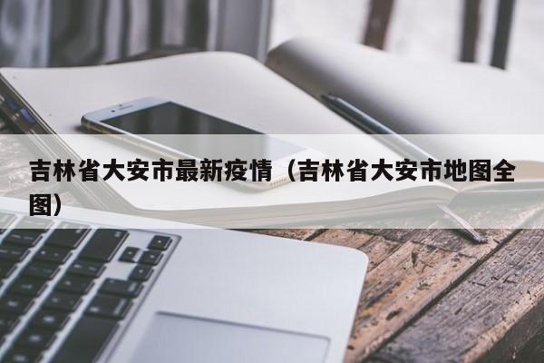 吉林省大安市最新疫情（吉林省大安市地图全图）