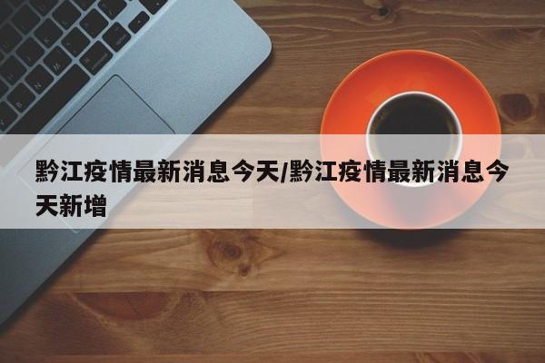 黔江疫情最新消息今天/黔江疫情最新消息今天新增