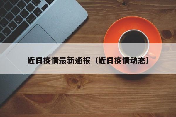 近日疫情最新通报（近日疫情动态）