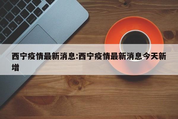 西宁疫情最新消息:西宁疫情最新消息今天新增
