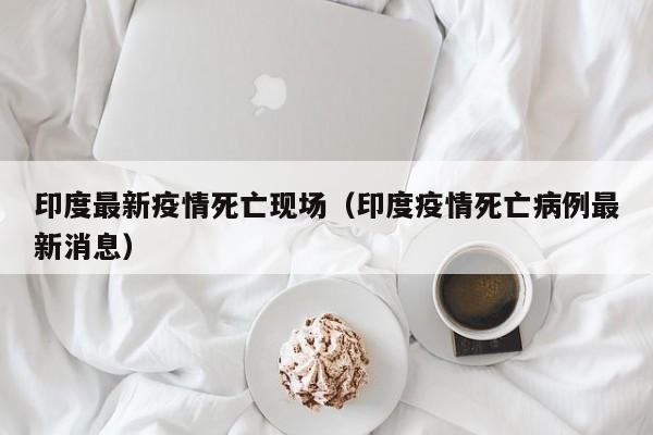 印度最新疫情死亡现场（印度疫情死亡病例最新消息）