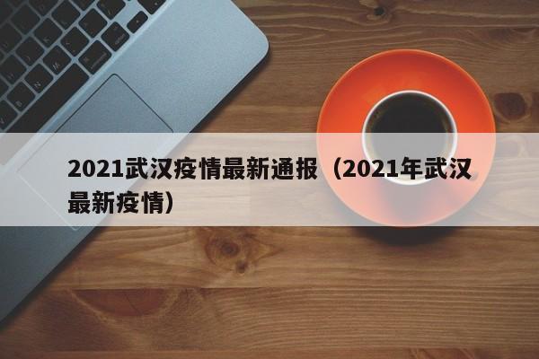 2021武汉疫情最新通报（2021年武汉最新疫情）