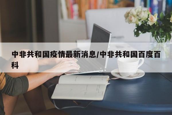 中非共和国疫情最新消息/中非共和国百度百科