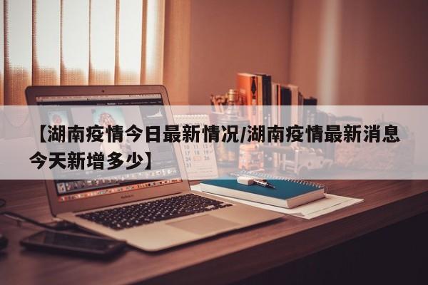 【湖南疫情今日最新情况/湖南疫情最新消息今天新增多少】