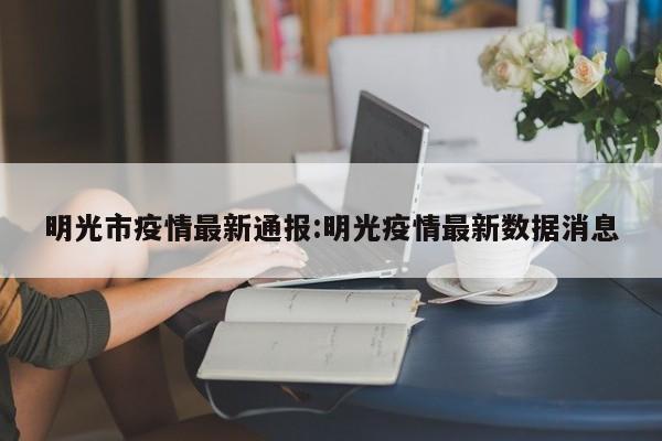 明光市疫情最新通报:明光疫情最新数据消息