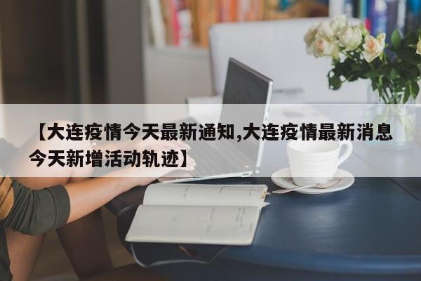 【大连疫情今天最新通知,大连疫情最新消息今天新增活动轨迹】