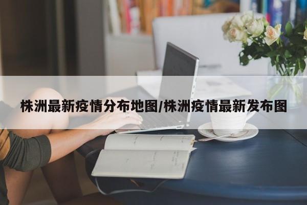 株洲最新疫情分布地图/株洲疫情最新发布图