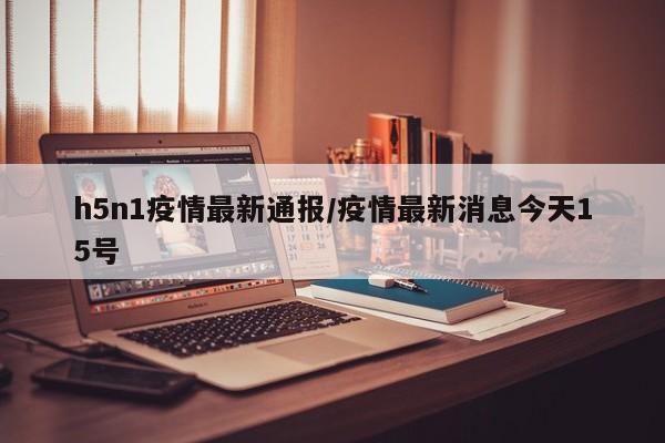h5n1疫情最新通报/疫情最新消息今天15号