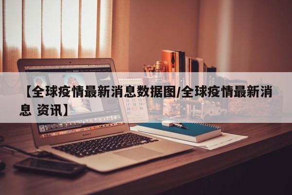 【全球疫情最新消息数据图/全球疫情最新消息 资讯】