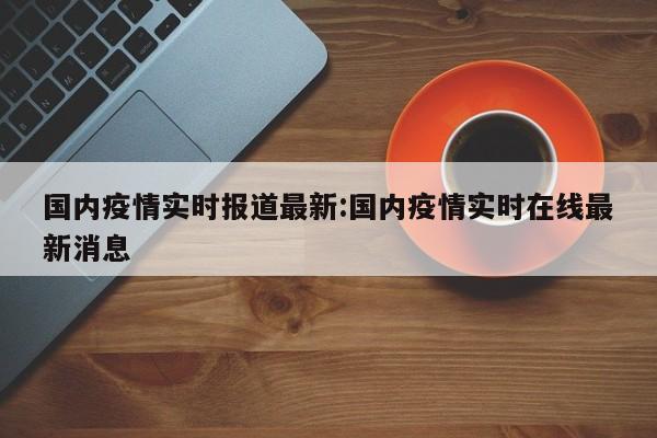 国内疫情实时报道最新:国内疫情实时在线最新消息