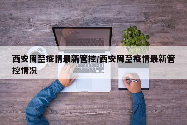 西安周至疫情最新管控/西安周至疫情最新管控情况