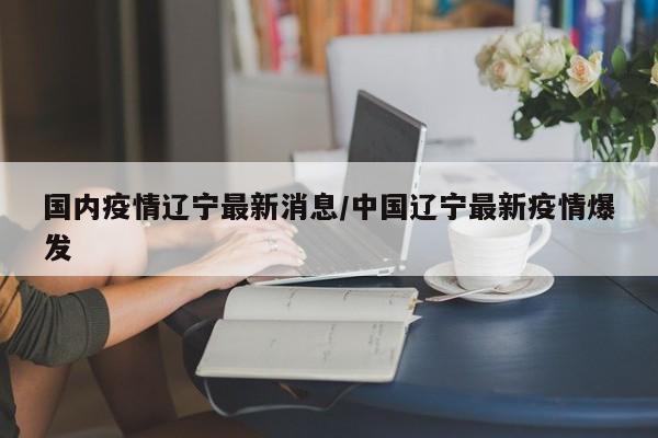国内疫情辽宁最新消息/中国辽宁最新疫情爆发