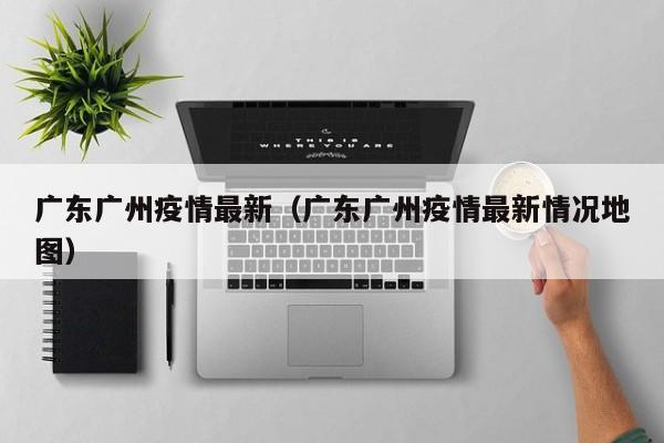 广东广州疫情最新（广东广州疫情最新情况地图）