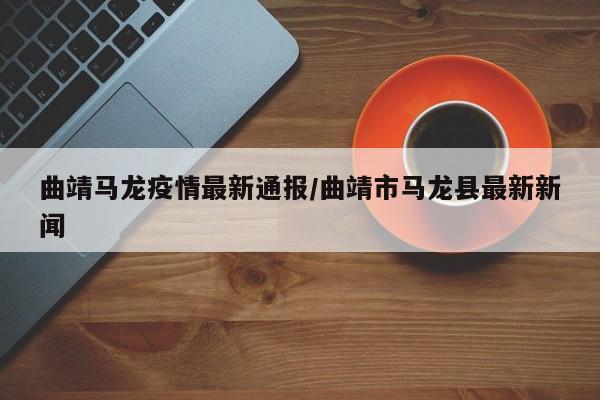 曲靖马龙疫情最新通报/曲靖市马龙县最新新闻