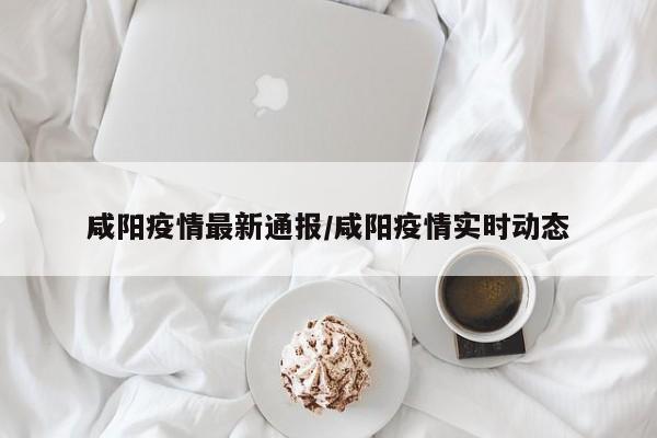 咸阳疫情最新通报/咸阳疫情实时动态
