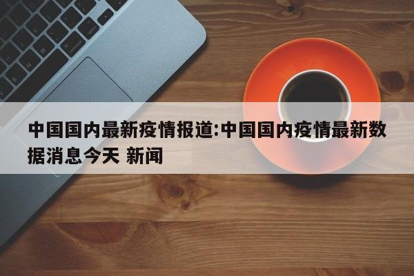 中国国内最新疫情报道:中国国内疫情最新数据消息今天 新闻