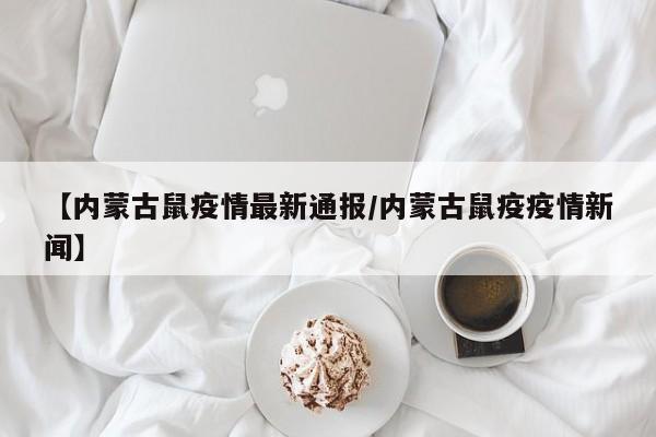 【内蒙古鼠疫情最新通报/内蒙古鼠疫疫情新闻】