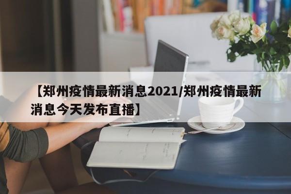 【郑州疫情最新消息2021/郑州疫情最新消息今天发布直播】