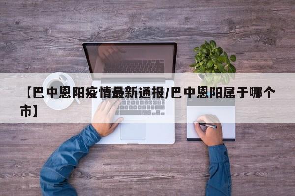 【巴中恩阳疫情最新通报/巴中恩阳属于哪个市】