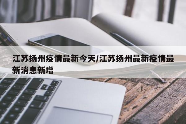 江苏扬州疫情最新今天/江苏扬州最新疫情最新消息新增