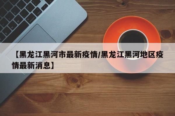 【黑龙江黑河市最新疫情/黑龙江黑河地区疫情最新消息】