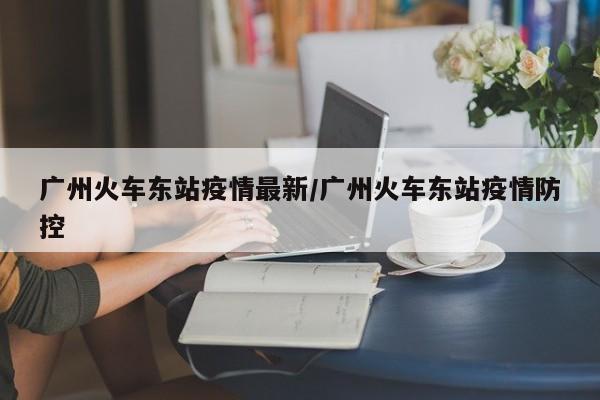 广州火车东站疫情最新/广州火车东站疫情防控