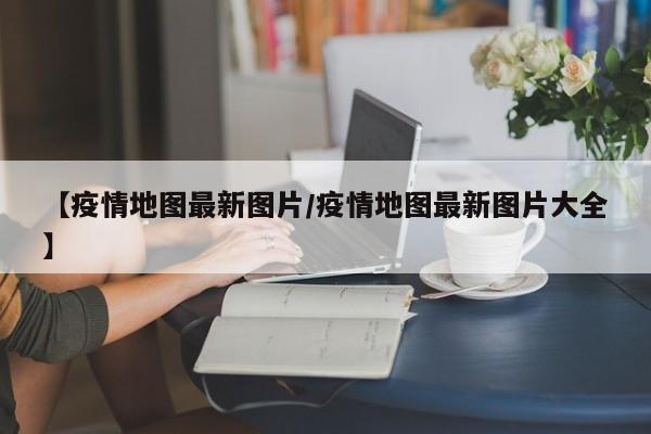 【疫情地图最新图片/疫情地图最新图片大全】