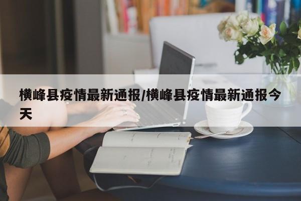 横峰县疫情最新通报/横峰县疫情最新通报今天
