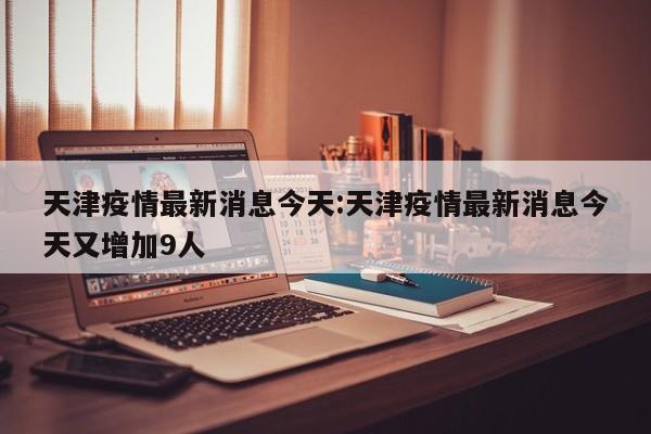 天津疫情最新消息今天:天津疫情最新消息今天又增加9人