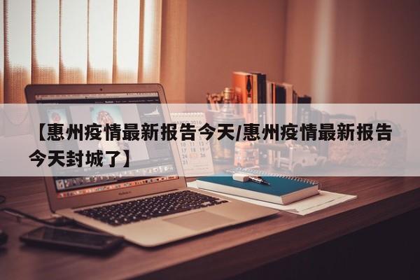 【惠州疫情最新报告今天/惠州疫情最新报告今天封城了】
