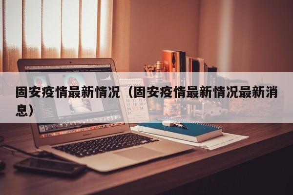 固安疫情最新情况（固安疫情最新情况最新消息）