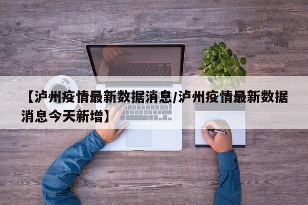 【泸州疫情最新数据消息/泸州疫情最新数据消息今天新增】