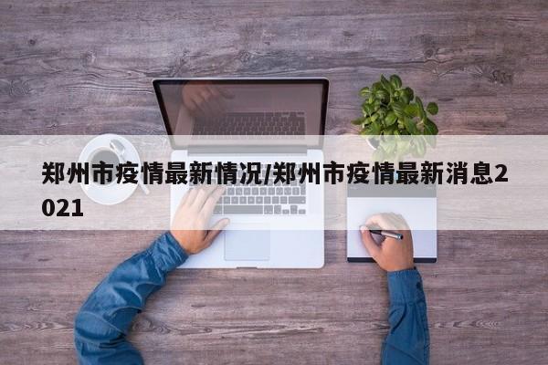 郑州市疫情最新情况/郑州市疫情最新消息2021